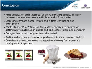 Conclusion

 • Next generation architectures for VoIP, IPTV, IMS consist of many
   inter-related elements each with thousands of parameters
 • Stare and compare doesn’t work and is time-consuming and
   error prone
 • “Gold standard” or “Baseline template” approach to parameter
   setting allows automation audits and eliminates “stare and compare”
 • Outages due to misconfigurations eliminated
 • Audits and upgrades can now be performed in maintenance windows
 • Complex architectures more manageable allowing for large scale
   deployments to proceed




                                          Copyright © 2009 Alcatel-Lucent and Nakina Systems Inc. All Rights Reserved.| 9
 