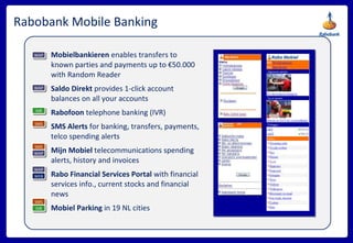 Rabobank Mobile Banking Mobielbankieren  enables transfers to known parties and payments up to €50.000 with Random Reader Saldo Direkt  provides 1-click account balances on all your accounts Rabofoon  telephone banking (IVR) SMS Alerts  for banking, transfers, payments, telco spending alerts  Mijn Mobiel  telecommunications spending alerts, history and invoices  Rabo Financial Services Portal  with financial services info., current stocks and financial news Mobiel Parking  in 19 NL cities SMS SMS WAP WAP WAP IVR WAP WEB SMS IVR 
