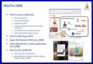 MiniTix 2008 MiniTix online (2004-06) one-click payments simple authentication payments to €150 automatic upload, customer sets all alerts, settings, etc. connection with current bank account works with all Dutch bank accounts MiniTix SMS (Aug 2007) Rabo SMS Betalen (P2P) (Jun 2008) Rabo SMS Betalen mobile application (Jun 2008) MiniTix NFC (2008-09) NFC cards, NFC mobile phones Being rolled out in schools, theatres, parking, bicycle storage, vending Customer bank account 