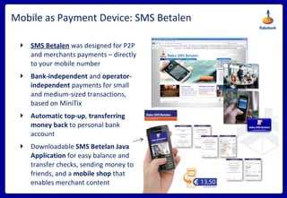 Mobile as Payment Device: SMS Betalen SMS Betalen   was   designed   for P2P and merchants payments – directly to your mobile number Bank-independent  and  operator-independent  payments for small and medium-sized transactions, based on MiniTix Automatic top-up ,  transferring money back  to personal bank account Downloadable  SMS Betelan Java Application  for easy balance and transfer checks, sending money to friends, and a  mobile shop  that enables merchant content 
