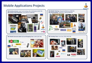 Mobile Applications Projects NFC Mobile Ticketing:  Diergaarde Blijdoorp (2008-09) NFC Fietsenstalling  : Eindhoven, Tilburg (2008-09) Rabobank Rotterdam NFC Cashless Schools : kassa’s and vending, ASH, HHS/Redbird (2007-09) NFC Cantina Trials & Roll-Out:  Carian/MiniTix (2008-09) NFC Vending Trials:  Coca-Cola, FEBO (2007-08) NFC Mobile Domestic Debit Card and Shopping Tool:  C1000 (2007-08) 