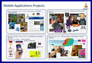 Mobile Applications Projects Mobile Health:  Stichting Diabeter, Health Agency, Achmea (2008-09) Mobile Terrace Payments:  MyOrder at various locations (2008-09) Albert Heijn To-Go NFC Shopping : Amsterdam Amstel (2008-09) MiniTix Mobile Merchants:  SMS Betalen Java Midlet (2008-09) Mobile Parking:  Park-Line (2007) Rekeningrijden:  with Rabobank (2008-09) 