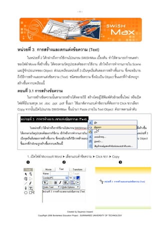 - 11 -

หนวยที่ 3 การสรางและตกแตงขอความ (Text)
ในหนวยที่ 2 ไดกลาวถึงการใชงานโปรแกรม SWiSHMax เบื้องตน ทําใหสามารถกําหนดคา
ของไฟล Movie ที่สรางขึ้น ไดตรงตามวัตถุประสงคของการใชงาน เขาใจถึงการทํางานภายใน Scene
และรูจักประเภทของ Object สวนบทเรียนหนวยที่ 3 เปนจุดเริ่มตนของการสรางชิ้นงาน ซึ่งจะอธิบาย
ถึงวิธีการสรางและตกแตงขอความ (Text) ชนิดของขอความ ซึ่งนับเปน Object ชิ้นแรกที่กําลังจะถูก
สรางขึ้นจากบทเรียนนี้

ตอนที่ 3.1 การสรางขอความ
ในการสรางขอความนั้นสามารถสรางไดหลายวิธี สรางโดยผูใชพิมพตัวอักษรขึ้นใหม หรือเปด
ไฟลที่มีนามสกุล .txt .doc .ppt .pdf ขึ้นมา ใชเมาสลากแถบดําขอวามที่ตองการ Click ขวาเลือก
Copy จากนั้นเปดโปรแกรม SWiSHMax ขึ้นนํามา Paste ภายใน Text Object ดังภาพตามลําดับ

1. เปดไฟล Microsoft Word เลือกแถบดําขอความ Click ขวา Copy

Created by Sayamon Insaard
CopyRight 2006 Borderless Education Project : SURANAREE UNIVERSITY OF TECHNOLOGY

 