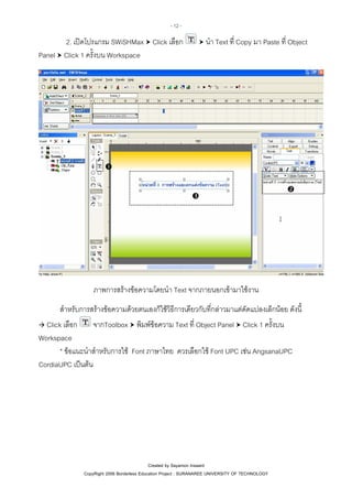- 12 -

2. เปดโปรแกรม SWiSHMax Click เลือก
Panel Click 1 ครั้งบน Workspace

นํา Text ที่ Copy มา Paste ที่ Object

ภาพการสรางขอความโดยนํา Text จากภายนอกเขามาใชงาน
สําหรับการสรางขอความดวยตนเองก็ใชวิธีการเดียวกับที่กลาวมาแตดัดแปลงเล็กนอย ดังนี้
Click เลือก
จากToolbox พิมพขอความ Text ที่ Object Panel Click 1 ครั้งบน
Workspace
* ขอแนะนําสําหรับการใช Font ภาษาไทย ควรเลือกใช Font UPC เชน AngsanaUPC
CordiaUPC เปนตน

Created by Sayamon Insaard
CopyRight 2006 Borderless Education Project : SURANAREE UNIVERSITY OF TECHNOLOGY

 