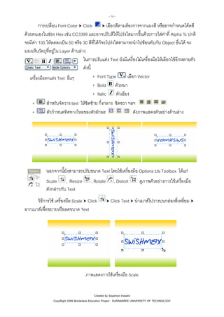 - 14 -

การเปลี่ยน Font Color Click
เลือกสีตามตองการจากแผงสี หรืออาจกําหนดโคดสี
ดวยตนเองในชอง Hex เชน CC3399 และอาจปรับสีใหโปรงใสมากขึ้นดวยการใสคาที่ Alpha % ปกติ
จะมีคา 100 ใหลดลงเปน 50 หรือ 30 สีที่ไดก็จะโปรงใสสามารถนําไปซอนทับกับ Object อื่นได จะ
มองเห็นวัตถุที่อยูใน Layer ดานลาง
ในการปรับแตง Text ยังมีเครื่องไมเครื่องมือใหเลือกใชอีกหลายตัว
ดังนี้
+ Font Type
เลือก Vector
เครื่องมือตกแตง Text อื่นๆ
+ Bold ตัวหนา
ตัวเอียง
+ Italic
+
สําหรับจัดวาง text ใหชิดซาย กึ่งกลาง ชิดขวา ฯลฯ
ตัวกําหนดทิศทางไหลของตัวอักษร
ดังภาพแสดงตัวอยางดานลาง
+

นอกจากนี้ยังสามารถปรับขนาด Text โดยใชเครื่องมือ Options บน Toolbox ไดแก
Scale , Resize
ดังกลาวกับ Text

, Rotate

วิธีการใช เครื่องมือ Scale Click
ลากเมาสเพื่อขยายหรือลดขนาด Text

, Distort

ดูภาพตัวอยางการใชเครื่องมือ

Click Text นําเมาสไปวางบนกลองสี่เหลี่ยม

ภาพแสดงการใชเครื่องมือ Scale

Created by Sayamon Insaard
CopyRight 2006 Borderless Education Project : SURANAREE UNIVERSITY OF TECHNOLOGY

 