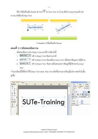 - 15 -

วิธีการใชเครื่องมือ Rotate Click
ลากเมาสเพื่อปรับหมุน Text

Click Text

นําเมาสไปวางบนวงกลมเล็กๆ

ภาพแสดงการใชเครื่องมือ Rotate

ตอนที่ 3.3 ชนิดของขอความ
ชนิดของขอความใน Object Text แบงได 3 ชนิด ดังนี้
สราง Object Text ขอความปกติ
1.
สราง Object Text เปนเหมือน Input Form เพื่อรับคาขอมูลจากผูใชงาน
2.
สราง Object Text ขอความที่แสดงผลจากขอมูลที่ผูใชกรอกใน Input
3.
Text
**ในบทเรียนนี้ใหตั้งคาไวที่ Static Text เสมอ สวน Text ชนิดอื่นทานอาจเรียนรูในโอกาสตอไปในขั้น
สูงขึ้น

Created by Sayamon Insaard
CopyRight 2006 Borderless Education Project : SURANAREE UNIVERSITY OF TECHNOLOGY

 