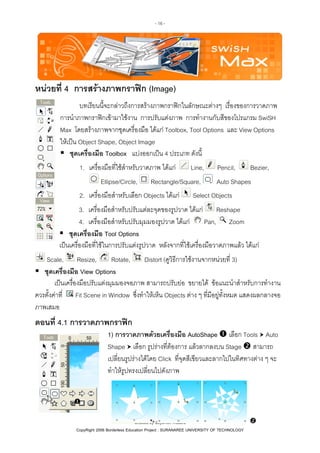 - 16 -

หนวยที่ 4 การสรางภาพกราฟก (Image)
บทเรียนนี้จะกลาวถึงการสรางภาพกราฟกในลักษณะตางๆ เรื่องของการวาดภาพ
การนําภาพกราฟกเขามาใชงาน การปรับแตงภาพ การทํางานกับสีของโปรแกรม SwiSH
Max โดยสรางภาพจากชุดเครื่องมือ ไดแก Toolbox, Tool Options และ View Options
ใหเปน Object Shape, Object Image
ชุดเครื่องมือ Toolbox แบงออกเปน 4 ประเภท ดังนี้
1. เครื่องมือที่ใชสําหรับวาดภาพ ไดแก
Ellipse/Circle,

Line,

Rectangle/Square,

2. เครื่องมือสําหรับเลือก Objects ไดแก

Pencil,

Bezier,

Auto Shapes

Select Objects

3. เครื่องมือสําหรับปรับแตละจุดของรูปวาด ไดแก Reshape
Pan, Zoom
4. เครื่องมือสําหรับปรับมุมมองรูปวาด ไดแก
ชุดเครื่องมือ Tool Options
เปนเครื่องมือที่ใชในการปรับแตงรูปวาด หลังจากที่ใชเครื่องมือวาดภาพแลว ไดแก
Scale, Resize,
Rotate,
Distort (ดูวิธีการใชงานจากหนวยที่ 3)
ชุดเครื่องมือ View Options
เปนเครื่องมือปรับแตงมุมมองจอภาพ สามารถปรับยอ ขยายได ขอแนะนําสําหรับการทํางาน
ควรตั้งคาที่ Fit Scene in Window ซึ่งทําใหเห็น Objects ตาง ๆ ที่มีอยูทั้งหมด แสดงผลกลางจอ
ภาพเสมอ

ตอนที่ 4.1 การวาดภาพกราฟก
1) การวาดภาพดวยเครื่องมือ AutoShape เลือก Tools Auto
Shape เลือก รูปรางที่ตองการ แลวลากลงบน Stage สามารถ
เปลี่ยนรูปรางไดโดย Click ที่จุดสีเขียวและลากไปในทิศทางตาง ๆ จะ
ทําใหรูปทรงเปลี่ยนไปดังภาพ

Created by Sayamon Insaard
CopyRight 2006 Borderless Education Project : SURANAREE UNIVERSITY OF TECHNOLOGY

 