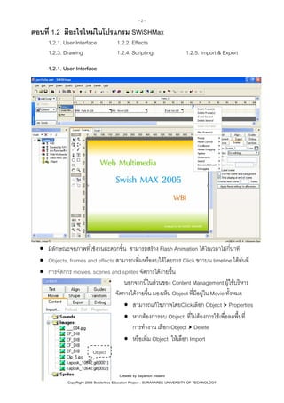 -2-

ตอนที่ 1.2 มีอะไรใหมในโปรแกรม SWiSHMax
1.2.1. User Interface
1.2.3. Drawing

1.2.2. Effects
1.2.4. Scripting

1.2.5. Import & Export

1.2.1. User Interface

• มีลักษณะจอภาพที่ใชงานสะดวกขึ้น สามารถสราง Flash Animation ไดในเวลาไมกี่นาที
• Objects, frames and effects สามารถเพิ่มหรือลบไดโดยการ Click ขวาบน timeline ไดทันที
• การจัดการ movies, scenes and sprites จัดการไดงายขึ้น
นอกจากนี้ในสวนของ Content Management ผูใชบริหาร
จัดการไดงายขึ้น มองเห็น Object ที่มีอยูใน Movie ทั้งหมด
• สามารถแกไขภาพโดยClickเลือก Object Properties
• หากตองการลบ Object ที่ไมตองการใชเพื่อลดพื้นที่
การทํางาน เลือก Object Delete
• หรือเพิ่ม Object ใหเลือก Import
Object

Created by Sayamon Insaard
CopyRight 2006 Borderless Education Project : SURANAREE UNIVERSITY OF TECHNOLOGY

 