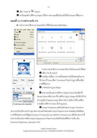 - 20 -

เลือก Tools
Distort
จะเกิดจุดเล็กๆ สีฟาบน Object ใหทําการลากจุดเพื่อปรับแตงใหเกิด Shape ที่ตองการ

ตอนที่ 4.3 การทํางานกับ Fill
• การนําภาพกราฟกจากภายนอกเขามาใชในโปรแกรม SWiSHMax

การนําภาพกราฟกจากภายนอกเขามายังโปรแกรมทําไดโดย
เลือก File Import
จะเปดภาพขึ้นมา หากเครื่องของทานไมไดแสดงเปนภาพ
ให Click ที่ View เลือก Thumbnail ก็จะปรากฏภาพขึ้น เลือก
ภาพที่ตองการ
ภาพจะปรากฏบน Stage
สามารถปรับแตงภาพไดจาก Object Panel โดยเลือกที่
Shape Panel หรือ Click ที่ภาพที่ปรากฏบน Stage เห็นไดวาที่ Fill
ปรากฏเปน Clipped Image เปนการนําภาพเขามาใชงานเพียง
ภาพเดียว ใหทําการ Click ที่ Properties
Image Properties แสดงในสวนของ Image Transform
สามารถปรับแกความกวาง สูง ของภาพ และในสวนของ Export Options สามารถลดขนาดไฟลของ
ภาพไดโดยลด bit ลงใหดขนาด bytes วา Exported size ลดลงจาก Original size หรือไม นอกจากนี้
ู
สามารถปรับแตงภาพดวย Adjust Appearance โดยลากแถบสไลดในสวนที่ตองการปรับ เชน
Contrast, Brightness, Saturation ฯลฯ
Created by Sayamon Insaard
CopyRight 2006 Borderless Education Project : SURANAREE UNIVERSITY OF TECHNOLOGY

 