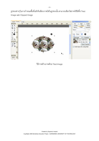 - 23 -

รูปทรงตางๆในการกําหนดพื้นที่แลวจึงเลือกภาพใสในรูปทรงนั้น สามารถเลือกใสภาพใชไดทั้ง Tiled
Image และ Clipped Image

วิธีการสรางภาพดวย Tiled Image

Created by Sayamon Insaard
CopyRight 2006 Borderless Education Project : SURANAREE UNIVERSITY OF TECHNOLOGY

 