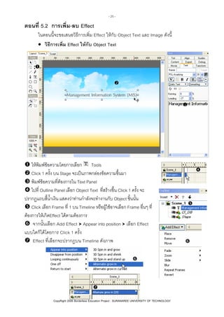 - 25 -

ตอนที่ 5.2 การเพิ่ม-ลบ Effect
ในตอนนี้จะขอเสนอวิธีการเพิ่ม Effect ใหกับ Object Text และ Image ดังนี้
• วิธีการเพิ่ม Effect ใหกับ Object Text

ใหพิมพขอความโดยการเลือก Tools
Click 1 ครั้ง บน Stage จะเปนภาพกลองขอความขึ้นมา
พิมพขอความที่ตองการใน Text Panel
ไปที่ Outline Panel เลือก Object Text ที่สรางขึ้น Click 1 ครั้ง จะ
ปรากฏแถบสี้น้ําเงิน แสดงวาทานกําลังจะทํางานกับ Object ชิ้นนั้น
Click เลือก Frame ที่ 1 บน Timeline หรือผูใชอาจเลือก Frame อื่นๆ ที่
ตองการใหเกิดEffect ไดตามตองการ
จากนั้นเลือก Add Effect Appear into position เลือก Effect
แบบใดก็ไดโดยการ Click 1 ครั้ง
Effect ที่เลือกจะปรากฏบน Timeline ดังภาพ

Created by Sayamon Insaard
CopyRight 2006 Borderless Education Project : SURANAREE UNIVERSITY OF TECHNOLOGY

 
