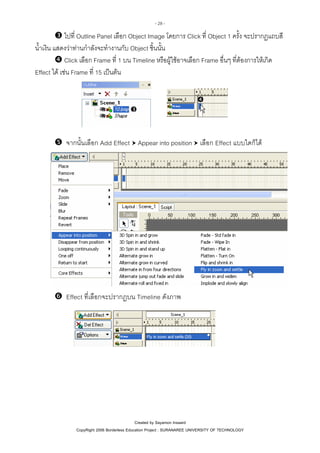 - 28 -

ไปที่ Outline Panel เลือก Object Image โดยการ Click ที่ Object 1 ครั้ง จะปรากฏแถบสี
น้ําเงิน แสดงวาทานกําลังจะทํางานกับ Object ชิ้นนั้น
Click เลือก Frame ที่ 1 บน Timeline หรือผูใชอาจเลือก Frame อื่นๆ ที่ตองการใหเกิด
Effect ได เชน Frame ที่ 15 เปนตน

จากนั้นเลือก Add Effect Appear into position เลือก Effect แบบใดก็ได

Effect ที่เลือกจะปรากฏบน Timeline ดังภาพ

Created by Sayamon Insaard
CopyRight 2006 Borderless Education Project : SURANAREE UNIVERSITY OF TECHNOLOGY

 