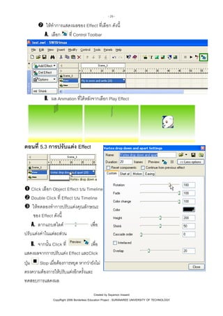 - 29 -

ใหทําการแสดงผลของ Effect ที่เลือก ดังนี้
A. เลือก ที่ Control Toolbar

B. ผล Animation ที่ไดหลังจากเลือก Play Effect

ตอนที่ 5.3 การปรับแตง Effect

Click เลือก Object Effect บน Timeline
Double Click ที่ Effect บน Timeline
ใหทดลองทําการปรับแตงคุณลักษณะ
ของ Effect ดังนี้
เพื่อ
A. ลากแถบสไลด
ปรับแตงคาในแตละสวน
เพื่อ
B. จากนั้น Click ที่
แสดงผลจากการปรับแตง Effect และClick
Stop เมื่อตองการหยุด หากวายังไม
ปุม
ตรงความตองการใหปรับแตงอีกครั้งและ
ทดสอบการแสดงผล
Created by Sayamon Insaard
CopyRight 2006 Borderless Education Project : SURANAREE UNIVERSITY OF TECHNOLOGY

 