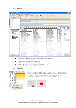 -3-

1.2.2. Effects

• SWiSHMax มี Effect ใหมๆใหเลือกใชมากกวา 230 รูปแบบ
• ผูใชสามารถสราง Effect ไดดวยตนเอง
• สามารถใช Effect เพิ่มไดอยางตอเนื่องมากกวา 1 ครั้ง

1.2.3. Drawing
ในสวนของเครื่องมือที่ใชสําหรับวาดรูป (Tools Box) ไดเพิ่มเครื่องมือ
AutoShape ในรูปทรงตางๆ ดังภาพ และเพิ่มรูปทรง 3 มิติ

Created by Sayamon Insaard
CopyRight 2006 Borderless Education Project : SURANAREE UNIVERSITY OF TECHNOLOGY

 