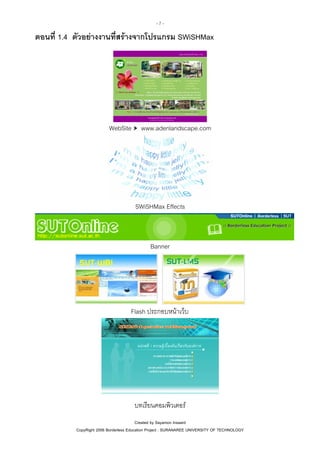 -7-

ตอนที่ 1.4 ตัวอยางงานที่สรางจากโปรแกรม SWiSHMax

WebSite

www.adenlandscape.com

SWiSHMax Effects

Banner

Flash ประกอบหนาเว็บ

บทเรียนคอมพิวเตอร
Created by Sayamon Insaard
CopyRight 2006 Borderless Education Project : SURANAREE UNIVERSITY OF TECHNOLOGY

 