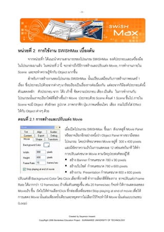 -8-

หนวยที่ 2 การใชงาน SWiSHMax เบื้องตน
จากหนวยที่1 ไดแนะนําความสามารถของโปรแกรม SWiSHMax องคประกอบและเครื่องมือ
ในโปรแกรมมาแลว ในหนวยที่ 2 นี้ จะกลาวถึงวิธีการสรางและปรับแตง Movie, การทํางานภายใน
Scene และจะทําความรูจักกับ Object มากขึ้น
สําหรับการสรางงานของโปรแกรม SWiSHMax นั้นเปรียบเสมือนกับการสรางภาพยนตร 1
เรื่อง ซึ่งประกอบไปดวยฉากตางๆ มารอยเรียงเปนเรื่องราวตอเนื่องกัน แตละฉากก็มีองคประกอบดังนี้
ตัวแสดงหลัก ตัวประกอบ ฉาก โตะ เกาอี้ ขอความประกอบ เสียง เปนตน ในการทํางานกับ
โปรแกรมนั้นเราจะเรียกไฟลที่สรางขึ้นวา Movie ประกอบดวย Scene ตั้งแต 1 Scene ขึ้นไป ภายใน
Scene จะมี Object ตัวอักษร รูปวาด ภาพกราฟก ปุม ภาพเคลื่อนไหว เสียง รวมไปถึงใส Effect
ใหกับ Object ตางๆ ดวย

ตอนที่ 2.1 การสรางและปรับแตง Movie
เมื่อเปดโปรแกรม SWiSHMax ขึ้นมา สังเกตดูที่ Movie Panel
หรืออาจเรียกอีกอยางหนึ่งวา Object Panel ทางขวามือของ
โปรแกรม โดยปกติขนาดของ Movie อยูที่ 300 x 400 pixels
และมีอัตราความเร็วในการแสดงผล 12 เฟรมตอวินาที ใหทํา
การปรับแตงขนาด Movie ตามวัตถุประสงคของผูใช
สราง Banner กําหนดขนาด 780 x 90 pixels
สรางเว็บไซด กําหนดขนาด 780 x 600 pixels
สรางงาน Presentation กําหนดขนาด 800 x 600 pixels
ปรับแตงสี Background Color โดย Click เลือกที่ถาดสี ทําการเลือกสีที่ตองการ อาจปรับแตง Frame
Rate ไดมากกวา 12 frames/sec ถาเพิ่มตัวเลขสูงขึ้น เชน 20 frames/sec ก็จะทําใหการแสดงผลของ
Movieเร็ว ขึ้น ถัดไปใหทานเลือกClick ที่กลองสี่เหลี่ยมของ Stop playing at end of movie เพื่อให
การแสดง Movie นั้นเลนเพียงครั้งเดียวและหยุดหากไมเลือกไวก็จะทําให Movie นั้นเลนแบบวนรอบ
(Loop)
Created by Sayamon Insaard
CopyRight 2006 Borderless Education Project : SURANAREE UNIVERSITY OF TECHNOLOGY

 