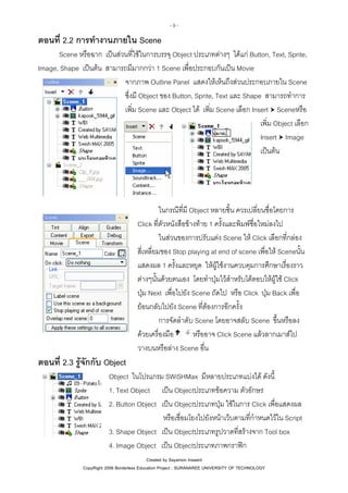 -9-

ตอนที่ 2.2 การทํางานภายใน Scene
Scene หรือฉาก เปนสวนที่ใชในการบรรจุ Object ประเภทตางๆ ไดแก Button, Text, Sprite,
Image, Shape เปนตน สามารถมีมากกวา 1 Scene เพื่อประกอบกันเปน Movie
จากภาพ Outline Panel แสดงใหเห็นถึงสวนประกอบภายใน Scene
ซึ่งมี Object ของ Button, Sprite, Text และ Shape สามารถทําการ
เพิ่ม Scene และ Object ได เพิ่ม Scene เลือก Insert Sceneหรือ
เพิ่ม Object เลือก
Insert Image
เปนตน

ในกรณีที่มี Object หลายชิ้น ควรเปลี่ยนชื่อโดยการ
Click ที่ตัวหนังสือขางทาย 1 ครั้งและพิมพชื่อใหมลงไป
ในสวนของการปรับแตง Scene ให Click เลือกที่กลอง
สี่เหลี่ยมของ Stop playing at end of scene เพื่อให Sceneนั้น
แสดงผล 1 ครั้งและหยุด ใหผูใชงานควบคุมการศึกษาเรื่องราว
ตางๆนั้นดวยตนเอง โดยทําปุมไวสําหรับโตตอบใหผูใช Click
ปุม Next เพื่อไปยัง Scene ถัดไป หรือ Click ปุม Back เพื่อ
ยอนกลับไปยัง Scene ที่ตองการอีกครั้ง
การจัดลําดับ Scene โดยอาจสลับ Scene ขึ้นหรือลง
หรืออาจ Click Scene แลวลากเมาสไป
ดวยเครื่องมือ
วางบนหรือลาง Scene อื่น

ตอนที่ 2.3 รูจักกับ Object
Object ในโปรแกรม SWiSHMax มีหลายประเภทแบงได ดังนี้
1. Text Object เปน Objectประเภทขอความ ตัวอักษร
2. Button Object เปน Objectประเภทปุม ใชในการ Click เพื่อแสดงผล
หรือเชื่อมโยงไปยังหนาเว็บตามที่กําหนดไวใน Script
3. Shape Object เปน Objectประเภทรูปวาดที่สรางจาก Tool box
4. Image Object เปน Objectประเภทภาพกราฟก
Created by Sayamon Insaard
CopyRight 2006 Borderless Education Project : SURANAREE UNIVERSITY OF TECHNOLOGY

 