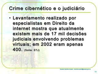 Senador Delcídio Amaral – delcidio.amaral@senado.gov.brSenador Delcídio Amaral – delcidio.amaral@senado.gov.br
Crime cibernético e o judiciárioCrime cibernético e o judiciário
• Levantamento realizado porLevantamento realizado por
especialistas em Direito daespecialistas em Direito da
internet mostra que atualmenteinternet mostra que atualmente
existem mais de 17 mil decisõesexistem mais de 17 mil decisões
judiciais envolvendo problemasjudiciais envolvendo problemas
virtuais; em 2002 eram apenasvirtuais; em 2002 eram apenas
400.400. (fonte: STJ)(fonte: STJ)
10
 