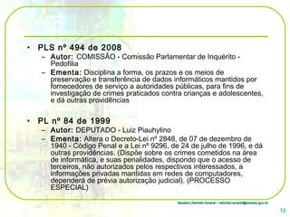 Senador Delcídio Amaral – delcidio.amaral@senado.gov.brSenador Delcídio Amaral – delcidio.amaral@senado.gov.br
• PLS nº 494 de 2008
– Autor: COMISSÃO - Comissão Parlamentar de Inquérito -
Pedofilia
– Ementa: Disciplina a forma, os prazos e os meios de
preservação e transferência de dados informáticos mantidos por
fornecedores de serviço a autoridades públicas, para fins de
investigação de crimes praticados contra crianças e adolescentes,
e dá outras providências
• PL nº 84 de 1999
– Autor: DEPUTADO - Luiz Piauhylino
– Ementa: Altera o Decreto-Lei nº 2848, de 07 de dezembro de
1940 - Código Penal e a Lei nº 9296, de 24 de julho de 1996, e dá
outras providências. (Dispõe sobre os crimes cometidos na área
de informática, e suas penalidades, dispondo que o acesso de
terceiros, não autorizados pelos respectivos interessados, a
informações privadas mantidas em redes de computadores,
dependerá de prévia autorização judicial). (PROCESSO
ESPECIAL)
12
 