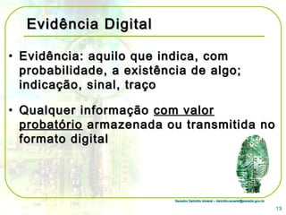 Senador Delcídio Amaral – delcidio.amaral@senado.gov.brSenador Delcídio Amaral – delcidio.amaral@senado.gov.br
Evidência DigitalEvidência Digital
• Evidência: aquilo que indica, comEvidência: aquilo que indica, com
probabilidade, a existência de algo;probabilidade, a existência de algo;
indicação, sinal, traçoindicação, sinal, traço
• Qualquer informaçãoQualquer informação com valorcom valor
probatórioprobatório armazenada ou transmitida noarmazenada ou transmitida no
formato digitalformato digital
13
 