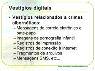 Senador Delcídio Amaral – delcidio.amaral@senado.gov.brSenador Delcídio Amaral – delcidio.amaral@senado.gov.br
Vestígios digitaisVestígios digitais
• Vestígios relacionados a crimesVestígios relacionados a crimes
cibernéticos:cibernéticos:
– Mensagens de correio eletrônico e
bate-papo
– Imagens de pornografia infantil
– Registros de impressão
– Registros de conexão à Internet
– Fragmentos de arquivos
– Mensagens SMS, etc...
14
 