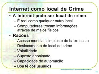 Senador Delcídio Amaral – delcidio.amaral@senado.gov.brSenador Delcídio Amaral – delcidio.amaral@senado.gov.br
Internet como local de CrimeInternet como local de Crime
• A Internet pode ser local de crimeA Internet pode ser local de crime
– É real como qualquer outro local
– Computadores trocam informações
através de meios físicos
• RazõesRazões
– Acesso mundial, simples e de baixo custo
– Deslocamento do local de crime
– Volatilidade
– Suposto anonimato
– Capacidade de automação
– Boa fé dos usuários
15
 