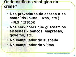 Senador Delcídio Amaral – delcidio.amaral@senado.gov.brSenador Delcídio Amaral – delcidio.amaral@senado.gov.br
Onde estão os vestígios doOnde estão os vestígios do
crime?crime?
• Nos provedores de acesso e deNos provedores de acesso e de
conteúdo (e-mail, web, etc.)conteúdo (e-mail, web, etc.)
– PLS nº 279/2003PLS nº 279/2003
• Nos servidores que guardam osNos servidores que guardam os
sistemas – bancos, empresas,sistemas – bancos, empresas,
governo, etc.governo, etc.
• No computador do suspeitoNo computador do suspeito
• No computador da vítimaNo computador da vítima
16
 