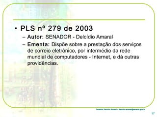 Senador Delcídio Amaral – delcidio.amaral@senado.gov.brSenador Delcídio Amaral – delcidio.amaral@senado.gov.br
• PLS nº 279 de 2003
– Autor: SENADOR - Delcídio Amaral
– Ementa: Dispõe sobre a prestação dos serviços
de correio eletrônico, por intermédio da rede
mundial de computadores - Internet, e dá outras
providências.
17
 