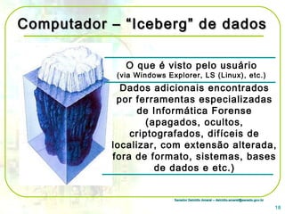 Senador Delcídio Amaral – delcidio.amaral@senado.gov.brSenador Delcídio Amaral – delcidio.amaral@senado.gov.br
Computador – “Iceberg” de dadosComputador – “Iceberg” de dados
O que é visto pelo usuário
(via Windows Explorer, LS (Linux), etc.)
Dados adicionais encontrados
por ferramentas especializadas
de Informática Forense
(apagados, ocultos,
criptografados, difíceis de
localizar, com extensão alterada,
fora de formato, sistemas, bases
de dados e etc.)
18
 