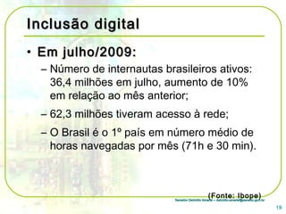 Senador Delcídio Amaral – delcidio.amaral@senado.gov.brSenador Delcídio Amaral – delcidio.amaral@senado.gov.br
Inclusão digitalInclusão digital
• Em julho/2009:Em julho/2009:
– Número de internautas brasileiros ativos:
36,4 milhões em julho, aumento de 10%
em relação ao mês anterior;
– 62,3 milhões tiveram acesso à rede;
– O Brasil é o 1º país em número médio de
horas navegadas por mês (71h e 30 min).
(Fonte: Ibope)
19
 