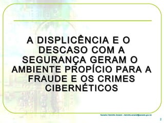 Senador Delcídio Amaral – delcidio.amaral@senado.gov.brSenador Delcídio Amaral – delcidio.amaral@senado.gov.br
A DISPLICÊNCIA E OA DISPLICÊNCIA E O
DESCASO COM ADESCASO COM A
SEGURANÇA GERAM OSEGURANÇA GERAM O
AMBIENTE PROPÍCIO PARA AAMBIENTE PROPÍCIO PARA A
FRAUDE E OS CRIMESFRAUDE E OS CRIMES
CIBERNÉTICOSCIBERNÉTICOS
2
 