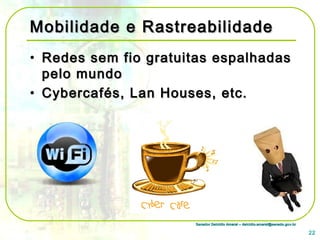 Senador Delcídio Amaral – delcidio.amaral@senado.gov.brSenador Delcídio Amaral – delcidio.amaral@senado.gov.br
Mobilidade e RastreabilidadeMobilidade e Rastreabilidade
• Redes sem fio gratuitas espalhadasRedes sem fio gratuitas espalhadas
pelo mundopelo mundo
• Cybercafés, Lan Houses, etc.Cybercafés, Lan Houses, etc.
22
 
