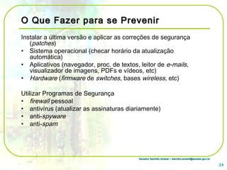 Senador Delcídio Amaral – delcidio.amaral@senado.gov.brSenador Delcídio Amaral – delcidio.amaral@senado.gov.br
O Que Fazer para se PrevenirO Que Fazer para se Prevenir
Instalar a última versão e aplicar as correções de segurança
(patches)
• Sistema operacional (checar horário da atualização
automática)
• Aplicativos (navegador, proc. de textos, leitor de e-mails,
visualizador de imagens, PDFs e vídeos, etc)
• Hardware (firmware de switches, bases wireless, etc)
Utilizar Programas de Segurança
• firewall pessoal
• antivírus (atualizar as assinaturas diariamente)
• anti-spyware
• anti-spam
24
 