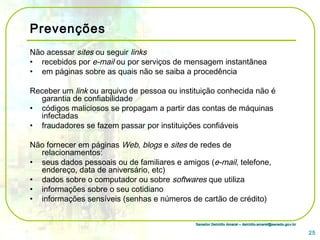Senador Delcídio Amaral – delcidio.amaral@senado.gov.brSenador Delcídio Amaral – delcidio.amaral@senado.gov.br
Prevenções
Não acessar sites ou seguir links
• recebidos por e-mail ou por serviços de mensagem instantânea
• em páginas sobre as quais não se saiba a procedência
Receber um link ou arquivo de pessoa ou instituição conhecida não é
garantia de confiabilidade
• códigos maliciosos se propagam a partir das contas de máquinas
infectadas
• fraudadores se fazem passar por instituições confiáveis
Não fornecer em páginas Web, blogs e sites de redes de
relacionamentos:
• seus dados pessoais ou de familiares e amigos (e-mail, telefone,
endereço, data de aniversário, etc)
• dados sobre o computador ou sobre softwares que utiliza
• informações sobre o seu cotidiano
• informações sensíveis (senhas e números de cartão de crédito)
25
 