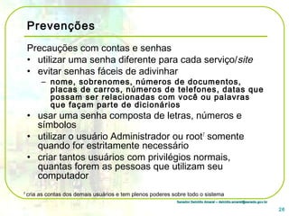 Senador Delcídio Amaral – delcidio.amaral@senado.gov.brSenador Delcídio Amaral – delcidio.amaral@senado.gov.br
Prevenções
Precauções com contas e senhas
• utilizar uma senha diferente para cada serviço/site
• evitar senhas fáceis de adivinhar
– nome, sobrenomes, números de documentos,
placas de carros, números de telefones, datas que
possam ser relacionadas com você ou palavras
que façam parte de dicionários
• usar uma senha composta de letras, números e
símbolos
• utilizar o usuário Administrador ou root7
somente
quando for estritamente necessário
• criar tantos usuários com privilégios normais,
quantas forem as pessoas que utilizam seu
computador
26
7
cria as contas dos demais usuários e tem plenos poderes sobre todo o sistema
 