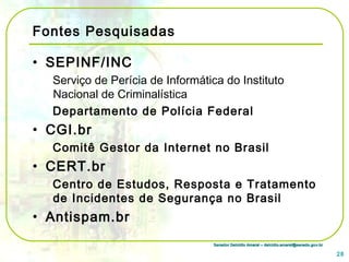 Senador Delcídio Amaral – delcidio.amaral@senado.gov.brSenador Delcídio Amaral – delcidio.amaral@senado.gov.br
Fontes Pesquisadas
• SEPINF/INC
Serviço de Perícia de Informática do Instituto
Nacional de Criminalística
Departamento de Polícia Federal
• CGI.br
Comitê Gestor da Internet no Brasil
• CERT.br
Centro de Estudos, Resposta e Tratamento
de Incidentes de Segurança no Brasil
• Antispam.br
28
 