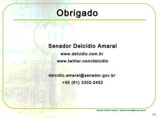 Senador Delcídio Amaral – delcidio.amaral@senado.gov.brSenador Delcídio Amaral – delcidio.amaral@senado.gov.br
ObrigadoObrigado
Senador Delcídio AmaralSenador Delcídio Amaral
www.delcidio.com.brwww.delcidio.com.br
www.twitter.com/delcidiowww.twitter.com/delcidio
delcidio.amaral@senador.gov.brdelcidio.amaral@senador.gov.br
+55 (61) 3303-2452+55 (61) 3303-2452
29
 