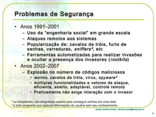 Senador Delcídio Amaral – delcidio.amaral@senado.gov.brSenador Delcídio Amaral – delcidio.amaral@senado.gov.br
Problemas de SegurançaProblemas de Segurança
• Anos 1991–2001
– Uso da “engenharia social” em grande escala
– Ataques remotos aos sistemas
– Popularização de: cavalos de tróia, furto de
senhas, varreduras, sniffers², etc
– Ferramentas automatizadas para realizar invasões
e ocultar a presença dos invasores (rootkits)
• Anos 2002–2007
– Explosão no número de códigos maliciosos
• worms, cavalos de tróia, vírus, spyware³
• múltiplas funcionalidades e vetores de ataque,
eficiente, aberto, adaptável, controle remoto
• Praticamente não exige interação com o invasor
4
² ou farejadores, são programas usados para conseguir senhas em uma rede
³ é todo programa que captura informações do usuário sem seu conhecimento
 