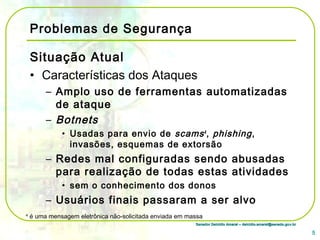 Senador Delcídio Amaral – delcidio.amaral@senado.gov.brSenador Delcídio Amaral – delcidio.amaral@senado.gov.br
Problemas de Segurança
Situação Atual
• Características dos Ataques
– Amplo uso de ferramentas automatizadas
de ataque
– Botnets
• Usadas para envio de scams4
, phishing,
invasões, esquemas de extorsão
– Redes mal configuradas sendo abusadas
para realização de todas estas atividades
• sem o conhecimento dos donos
– Usuários finais passaram a ser alvo
5
4
é uma mensagem eletrônica não-solicitada enviada em massa
 