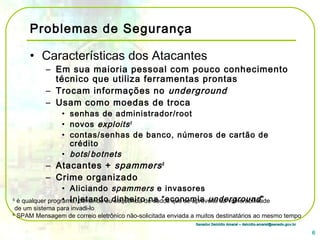 Senador Delcídio Amaral – delcidio.amaral@senado.gov.brSenador Delcídio Amaral – delcidio.amaral@senado.gov.br
Problemas de Segurança
• Características dos Atacantes
– Em sua maioria pessoal com pouco conhecimento
técnico que utiliza ferramentas prontas
– Trocam informações no underground
– Usam como moedas de troca
• senhas de administrador/root
• novos exploits5
• contas/senhas de banco, números de cartão de
crédito
• bots/botnets
– Atacantes + spammers6
– Crime organizado
• Aliciando spammers e invasores
• Injetando dinheiro na “economia underground”
6
5
é qualquer programa, comando ou seqüência de dados que se aproveite da vulnerabilidade
de um sistema para invadi-lo
6
SPAM Mensagem de correio eletrônico não-solicitada enviada a muitos destinatários ao mesmo tempo
 