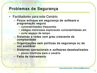 Senador Delcídio Amaral – delcidio.amaral@senado.gov.brSenador Delcídio Amaral – delcidio.amaral@senado.gov.br
Problemas de Segurança
• Facilitadores para este Cenário
– Pouco enfoque em segurança de software e
programação segura
• vulnerabilidades frequentes
• códigos maliciosos explorando vulnerabilidades em
• curto espaço de tempo
– Sistemas e redes com grau crescente de
complexidade
– Organizações sem políticas de segurança ou de
uso aceitável
– Sistemas operacionais e softwares desatualizados
• pouco intuitivos para o usuário
– Falta de treinamento
7
 
