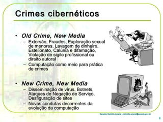 Senador Delcídio Amaral – delcidio.amaral@senado.gov.brSenador Delcídio Amaral – delcidio.amaral@senado.gov.br
Crimes cibernéticosCrimes cibernéticos
• Old Crime, New MediaOld Crime, New Media
– Extorsão, Fraudes, Exploração sexualExtorsão, Fraudes, Exploração sexual
de menores, Lavagem de dinheiro,de menores, Lavagem de dinheiro,
Estelionato, Calúnia e difamação,Estelionato, Calúnia e difamação,
Violação de sigilo profissional ouViolação de sigilo profissional ou
direito autoraldireito autoral
– Computação como meio para práticaComputação como meio para prática
de crimesde crimes
• New Crime, New MediaNew Crime, New Media
– Disseminação de vírus, Botnets,Disseminação de vírus, Botnets,
Ataques de Negação de Serviço,Ataques de Negação de Serviço,
Desfiguração de sitesDesfiguração de sites
– Novas condutas decorrentes daNovas condutas decorrentes da
evolução da computaçãoevolução da computação
8
 
