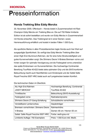 Presseinformation
 Honda Trekking Bike Eddy Merckx
 30. November 2009, Offenbach – Honda bietet in Zusammenarbeit mit Rad-
 Champion Eddy Merckx ein Trekking Bike an. Die auf 750 Räder limitierte
 Edition ist ab sofort bestellbar und wurde von Eddy Merckx in Zusammenarbeit
 mit Honda entworfen. Das Trekkingrad ist in einer Damen- sowie
 Herrenausführung erhältlich und kostet in beiden Fällen 1 050 Euro.


 Als sportliche Marke in allen Produktbereichen legte Honda auch hier Wert auf
 ausgeprägte Sportlichkeit. So verfügt das Eddy Merckx Trekking-Bike über
 einen High End Aluminium-Rahmen, der für eine hohe Struktursteifigkeit und
 gutes Kurvenverhalten sorgt. Die Shimano Deore V-Brakes Bremsen vorne und
 hinten sorgen für optimale Verzögerung und die Federgabel vorne unterstützt
 das späte Einbremsen vor Kurveneinfahrten. Die hochwertige Continental-
 Bereifung TourRide 40-622 bietet stets optimalen Grip und die StVO-konforme
 Beleuchtung macht auch Nachtfahrten zum Kinderspiel und der Sattel Selle
 Royal Frecchia 5007 HRC bietet auch auf Langstrecken besten Komfort.


 Die technischen Daten im Überblick:
  Alu High End Rahmen                                      Hochwertige Bereifung: Continental
  „EDDY MERCKX“                                            TourRide 40-622
  Trinkflasche                                             Beleuchtung (StVO-Ausstattung)
  Federgabel vorne                                         Radnabendynamo
  Shimano Deore 27-Gang-Schaltung                          Schutzbleche vorne/hinten
  Verstellbarer Lenkervorbau                               Gepäckträger
  Bremsen vorne/hinten: Shimano Deore                      Rahmenhöhe:
  V-Brakes                                                 Damen 48 cm / Herren 55 cm
  Sattel: Selle Royal Frecchia 5007 HRC                    Farbe: weiß-grau-rot
  Limitierte Auflage: 750 Exemplare                        Preis: 1 050 Euro inkl. MwSt.


                                                                                                 1/3
                                    Honda Motor Europe (North) GmbH
              Presse und Öffentlichkeitsarbeit • Sprendlinger Landstraße 166 • 63069 Offenbach
             Telefon 069-8309-474 • Fax 069-8309-839 • E-Mail: david.plaettner@honda-eu.com
                         www.hondanews.eu • Facebook: Faszination Honda Hybrid
 