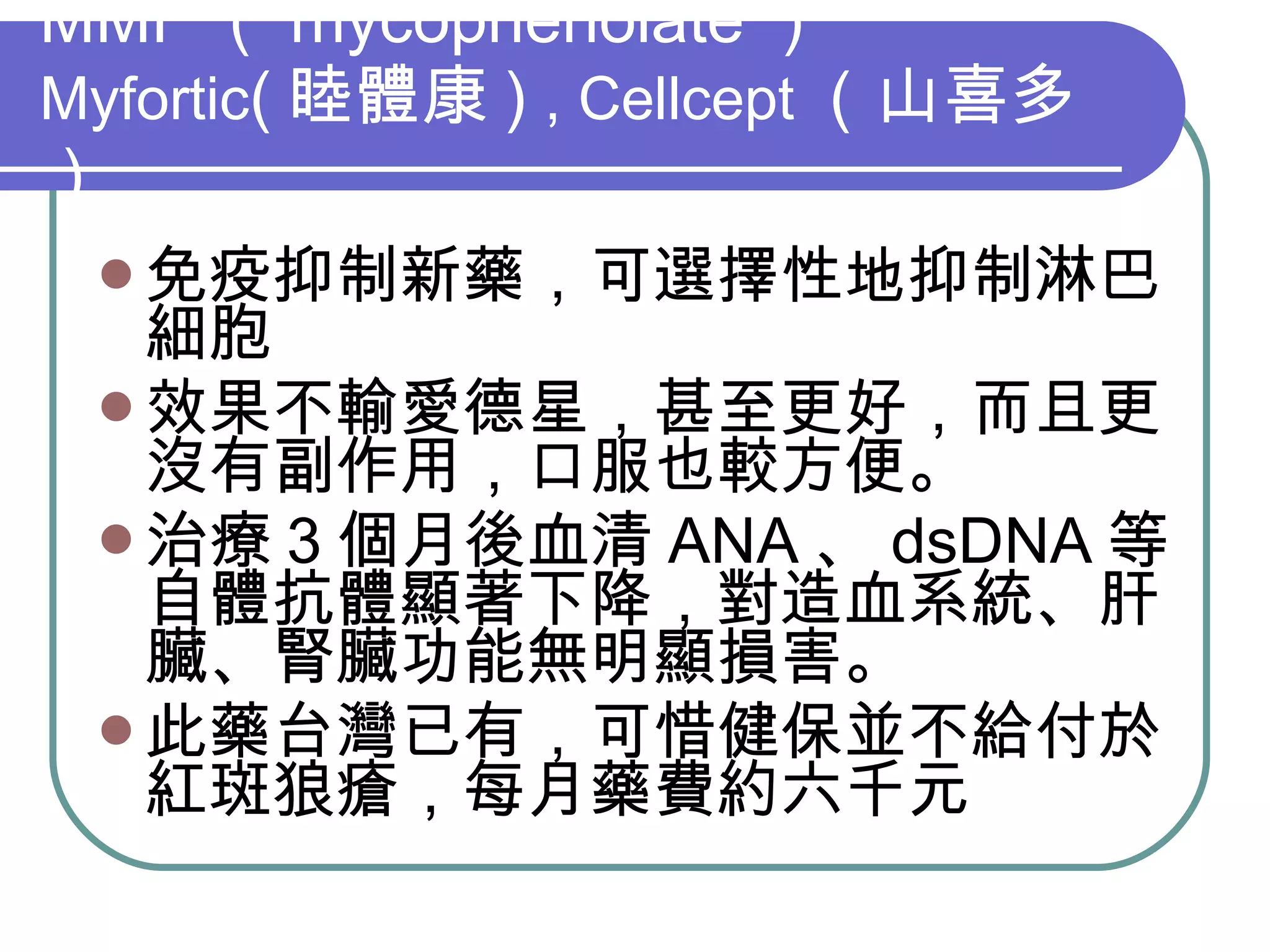 MMF （ mycophenolate ） Myfortic ( 睦體康 )  , Cellcept （山喜多） 免疫抑制新藥，可選擇性地抑制淋巴細胞 效果不輸愛德星，甚至更好，而且更沒有副作用，口服也較方便。 治療 3 個月後血清 ANA 、 dsDNA 等自體抗體顯著下降，對造血系統、肝臟、腎臟功能無明顯損害。 此藥台灣已有，可惜健保並不給付於紅斑狼瘡，每月藥費約六千元 