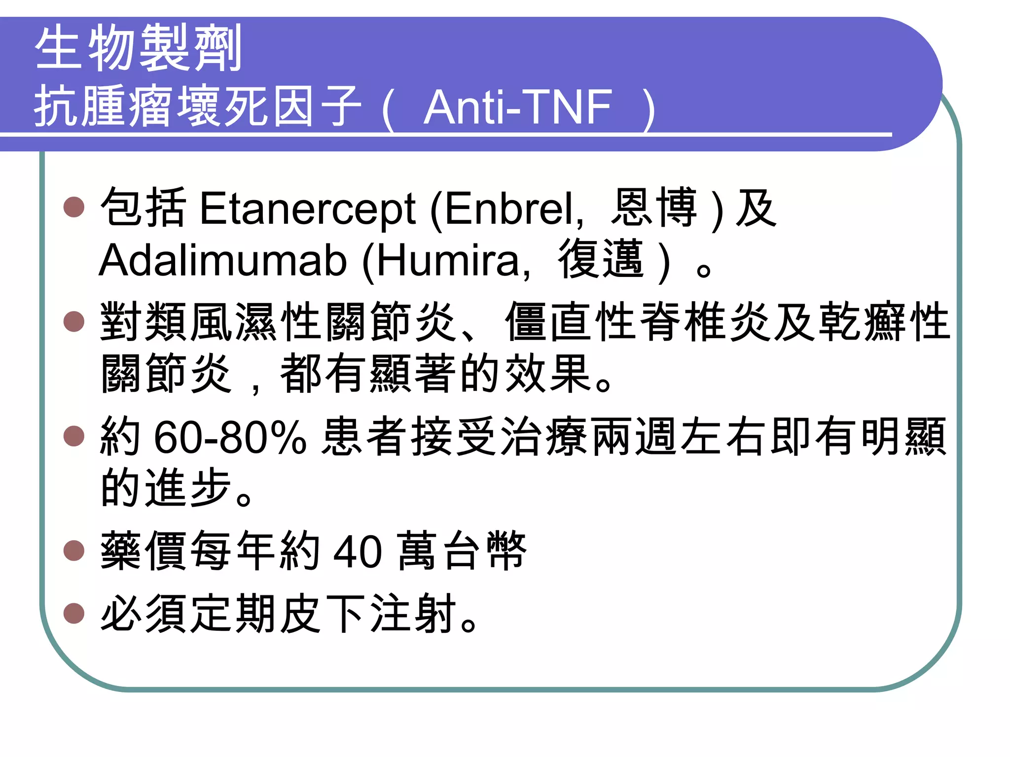 生物製劑 抗腫瘤壞死因子（ Anti-TNF ） 包括 Etanercept (Enbrel,  恩博 ) 及 Adalimumab (Humira,  復邁 )  。 對類風濕性關節炎、僵直性脊椎炎及乾癬性關節炎，都有顯著的效果。 約 60-80% 患者接受治療兩週左右即有明顯的進步。 藥價每年約 40 萬台幣 必須定期皮下注射。 