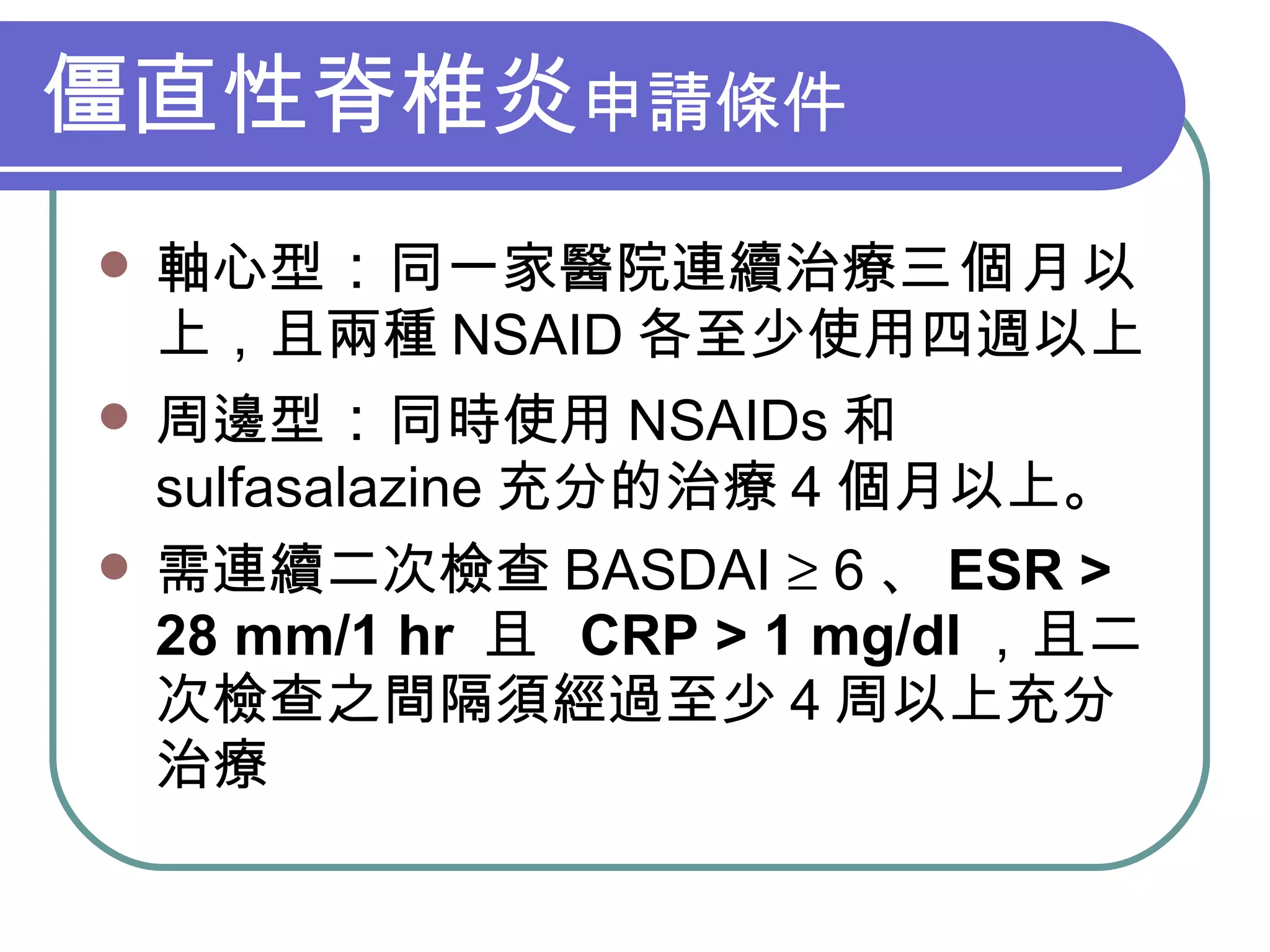 僵直性脊椎炎 申請條件 軸心型 ： 同一家醫院連續治療 三個月 以上，且兩種 NSAID 各至少使用四週以上 周邊型 ： 同時使用 NSAIDs 和 sulfasalazine 充分的治療 4 個月以上。 需連續二次檢查 BASDAI    6 、 ESR > 28 mm/1 hr  且  CRP > 1 mg/dl ，且二次檢查之間隔須經過至少 4 周以上充分治療 