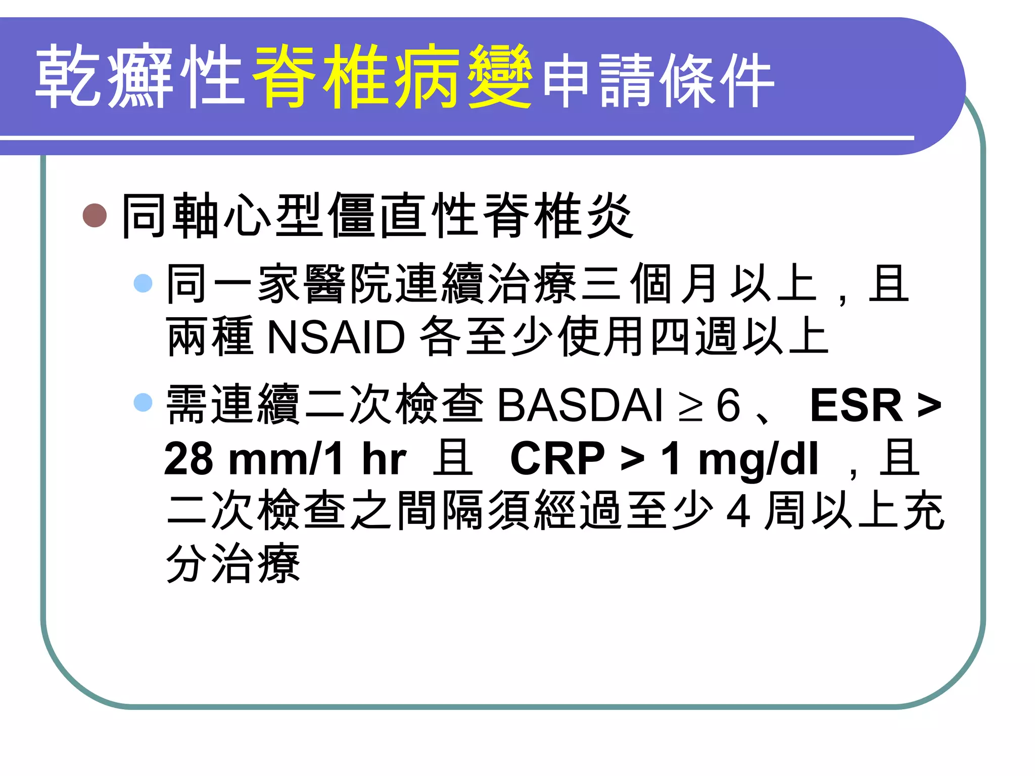乾癬性 脊椎病變 申請條件 同軸心型僵直性脊椎炎 同一家醫院連續治療 三個月 以上，且兩種 NSAID 各至少使用四週以上 需連續二次檢查 BASDAI    6 、 ESR > 28 mm/1 hr  且  CRP > 1 mg/dl ，且二次檢查之間隔須經過至少 4 周以上充分治療 