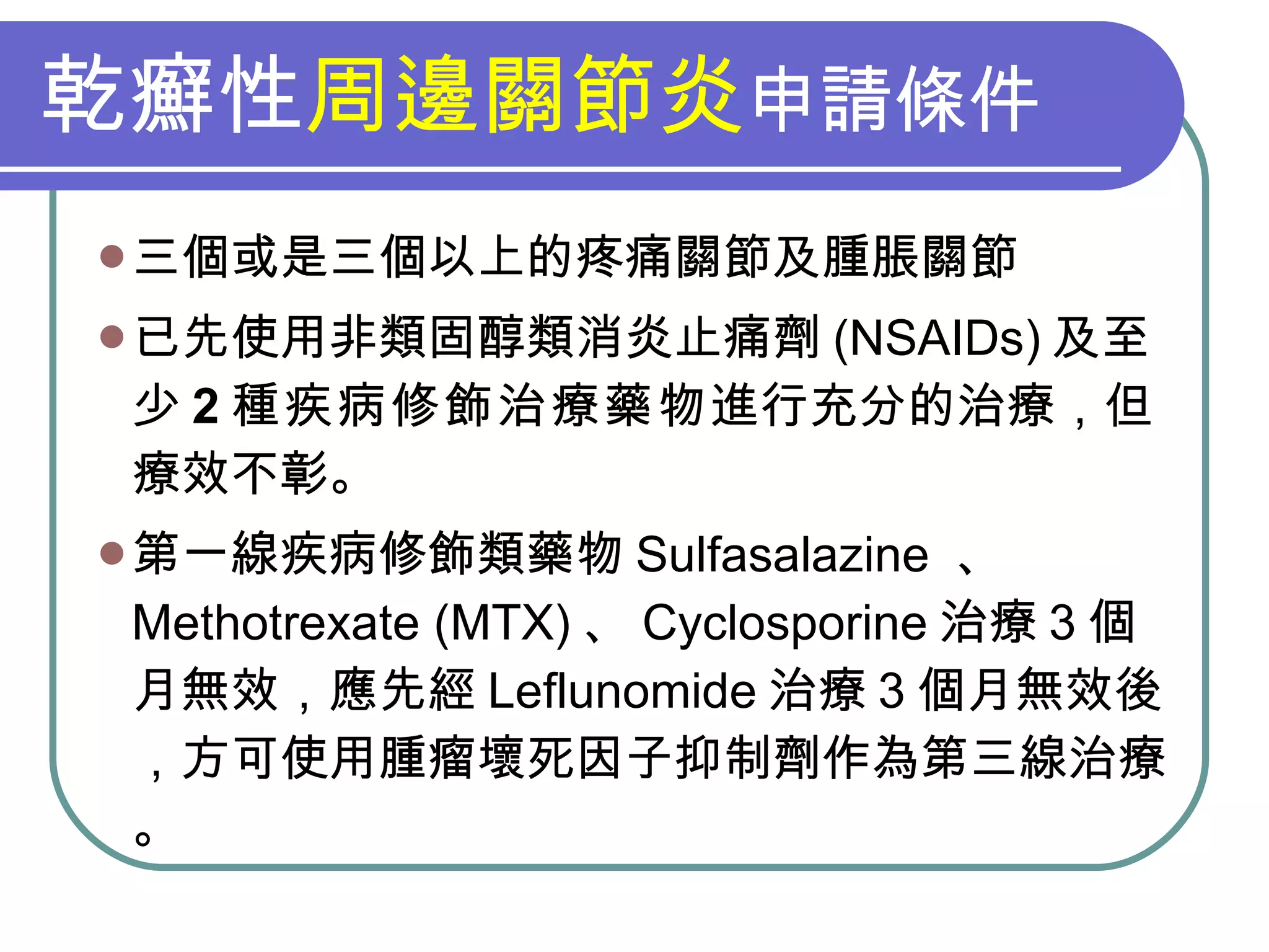 乾癬性 周邊關節炎 申請條件 三個或是三個以上的疼痛關節及腫脹關節 已先使用非類固醇類消炎止痛劑 (NSAIDs) 及至少 2 種疾病修飾治療藥物 進行充分的治療，但療效不彰。 第一線疾病修飾類藥物 Sulfasalazine  、 Methotrexate (MTX) 、 Cyclosporine 治療 3 個月無效，應先經 Leflunomide 治療 3 個月無效後，方可使用腫瘤壞死因子抑制劑作為第三線治療。 