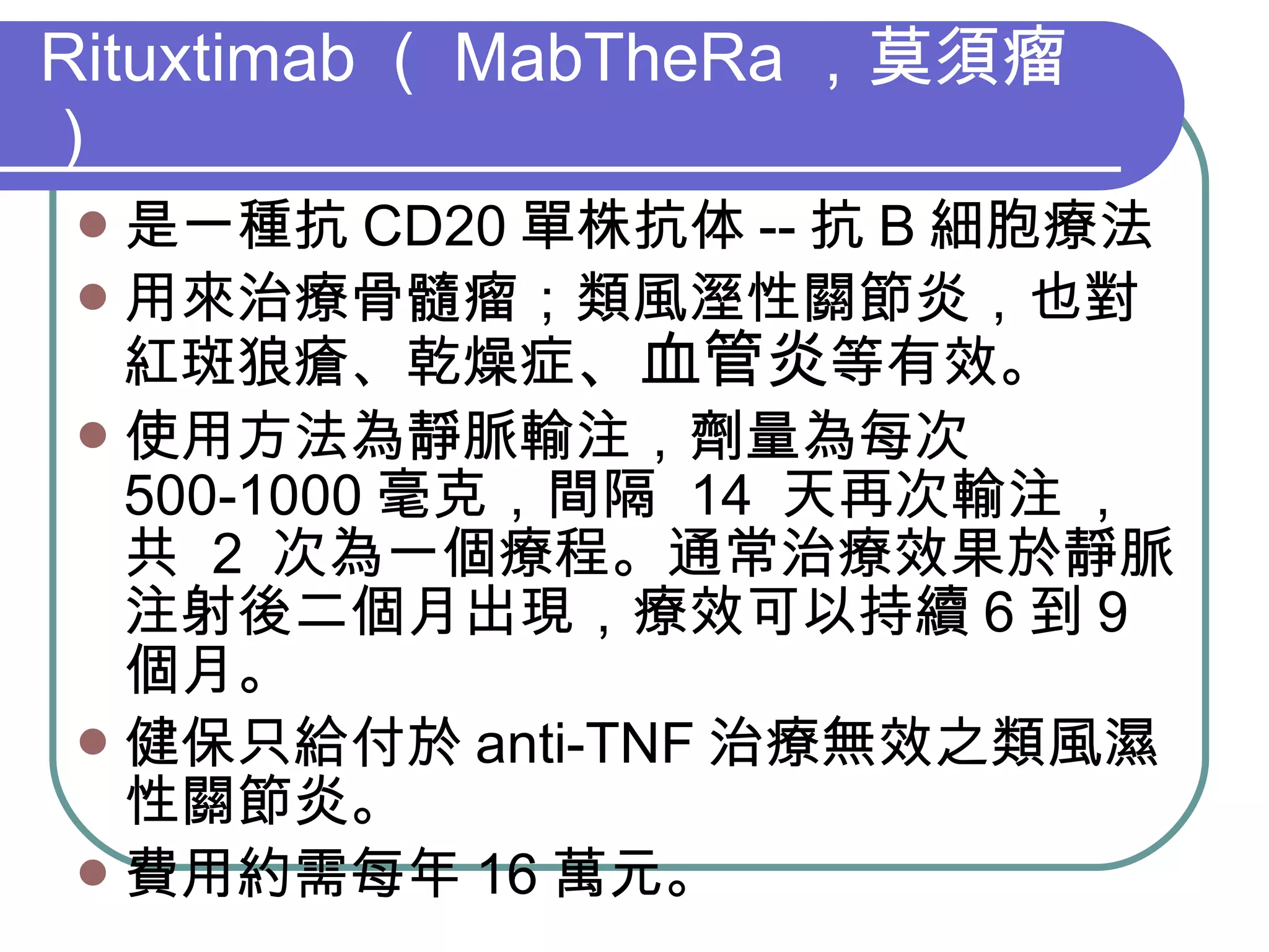 Rituxtimab （ MabTheRa ，莫須瘤） 是一種抗 CD20 單株抗体 -- 抗 B 細胞療法 用來治療骨髓瘤；類風溼性關節炎，也對紅斑狼瘡、乾燥症 、血管炎 等有效。 使用方法為靜脈輸注，劑量為每次  500-1000 毫克，間隔  14  天再次輸注  ,  共  2  次為一個療程。通常治療效果於靜脈注射後二個月出現，療效可以持續 6 到 9 個月。 健保只給付於 anti-TNF 治療無效之類風濕性關節炎。 費用約需每年 16 萬元。 