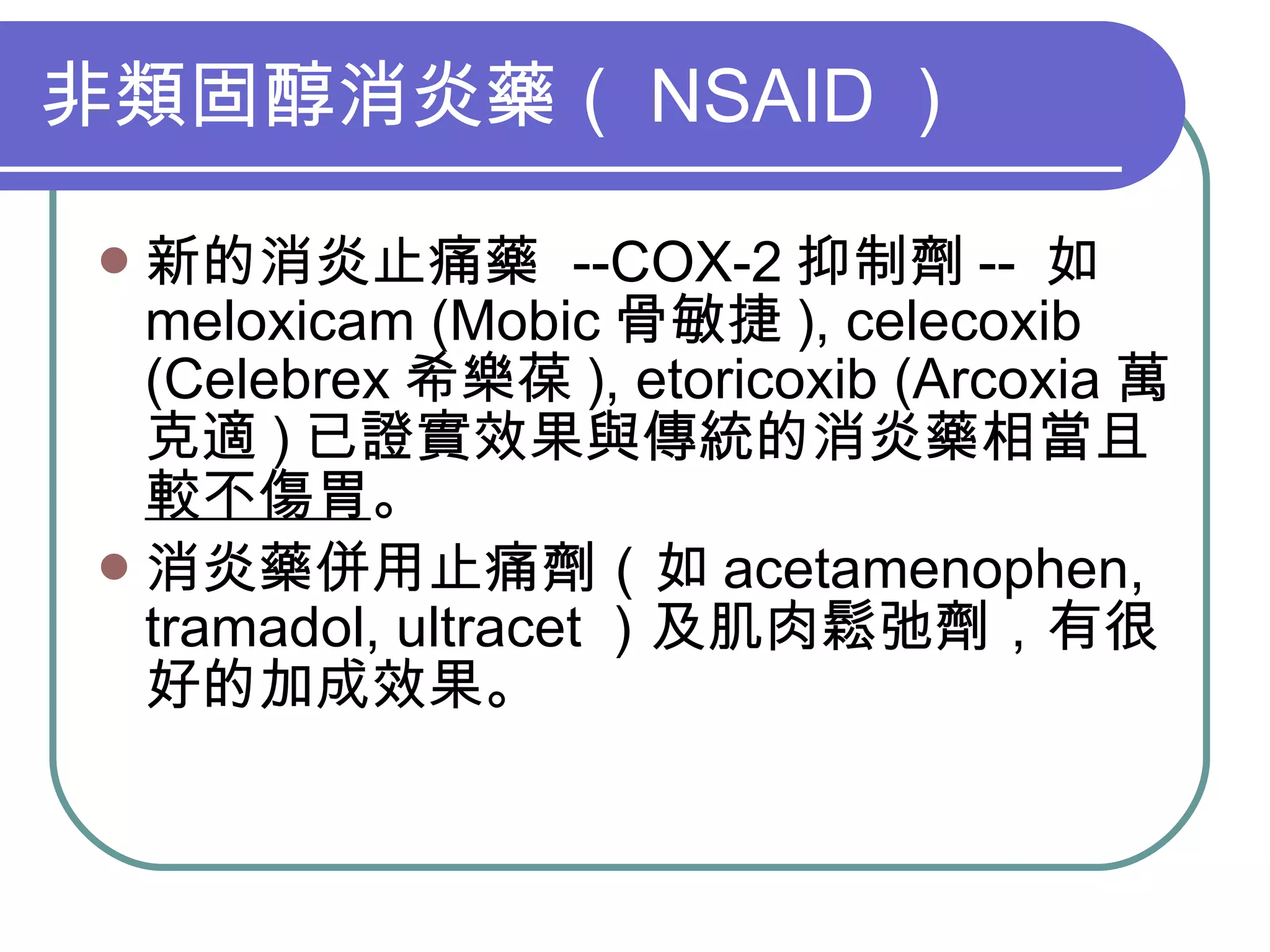 非類固醇消炎藥（ NSAID ） 新的消炎止痛藥  --COX-2 抑制劑 --  如 meloxicam (Mobic 骨敏捷 ), celecoxib (Celebrex 希樂葆 ), etoricoxib (Arcoxia 萬克適 ) 已證實效果與傳統的消炎藥相當且 較不傷胃 。 消炎藥併用止痛劑（如 acetamenophen, tramadol, ultracet ）及肌肉鬆弛劑，有很好的加成效果。 